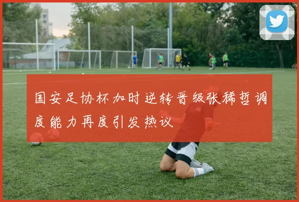 国安足协杯加时逆转晋级张稀哲调度能力再度引发热议