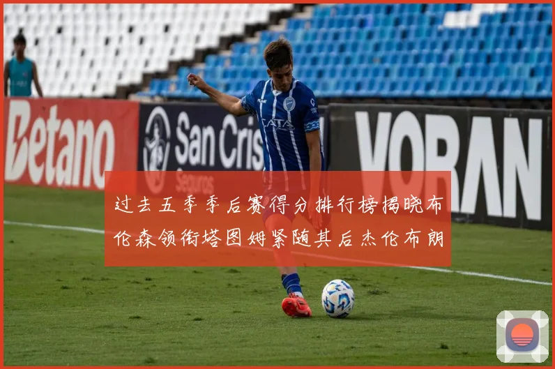 过去五季季后赛得分排行榜揭晓布伦森领衔塔图姆紧随其后杰伦布朗位列第三