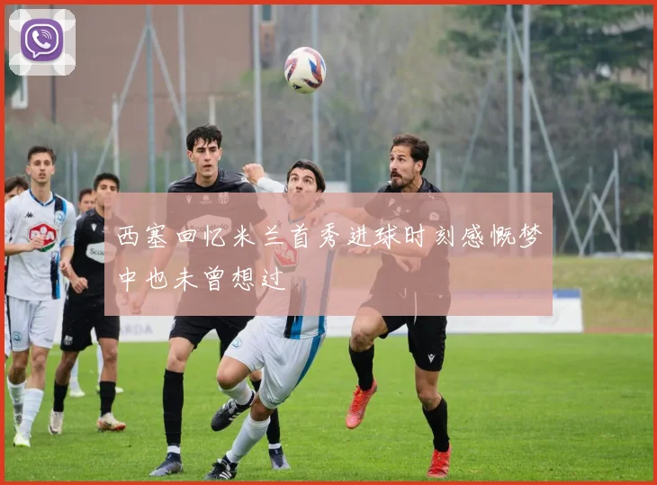 西塞回忆米兰首秀进球时刻感慨梦中也未曾想过