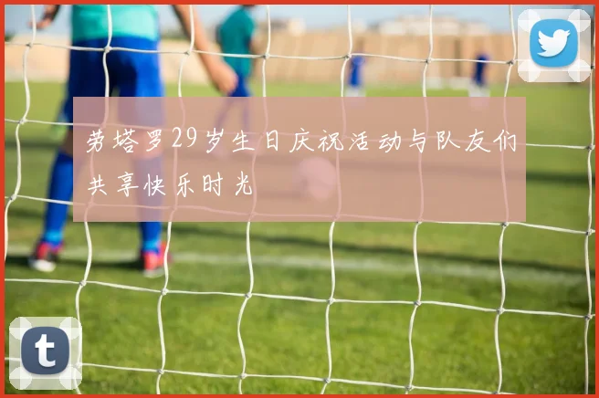 劳塔罗29岁生日庆祝活动与队友们共享快乐时光