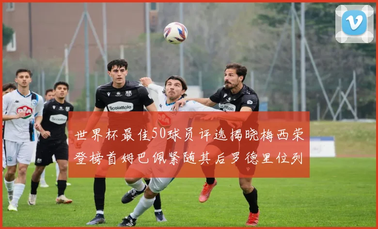 世界杯最佳50球员评选揭晓梅西荣登榜首姆巴佩紧随其后罗德里位列第三库巴西第五
