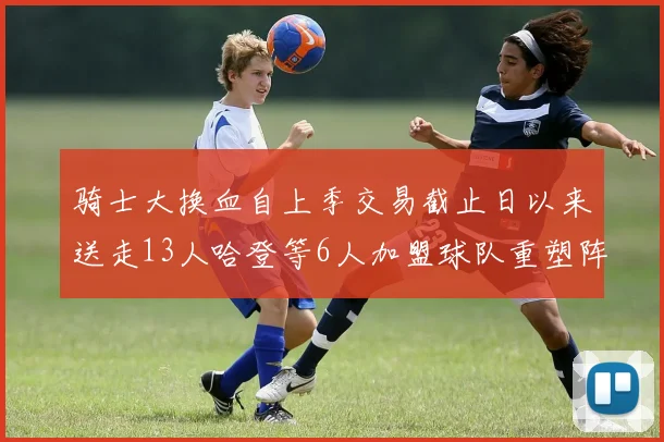 骑士大换血自上季交易截止日以来送走13人哈登等6人加盟球队重塑阵容