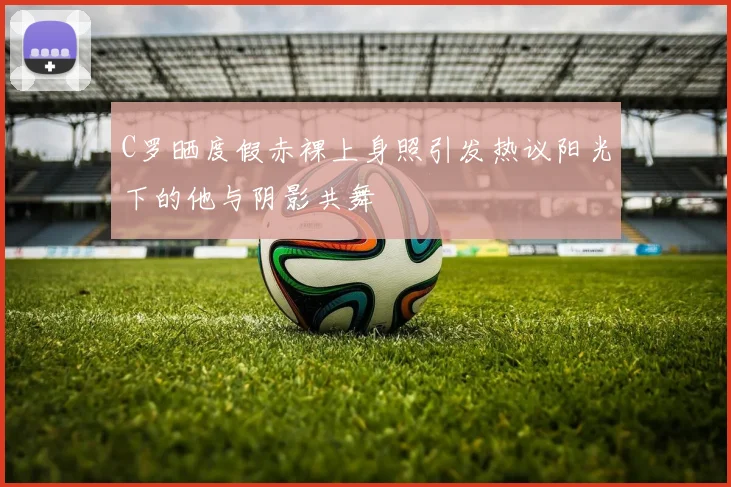 C罗晒度假赤裸上身照引发热议阳光下的他与阴影共舞