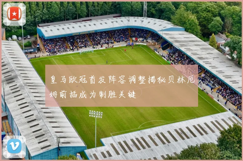 皇马欧冠首发阵容调整揭秘贝林厄姆前插成为制胜关键