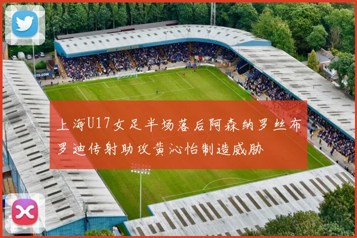 上海U17女足半场落后阿森纳罗丝布罗迪传射助攻黄沁怡制造威胁