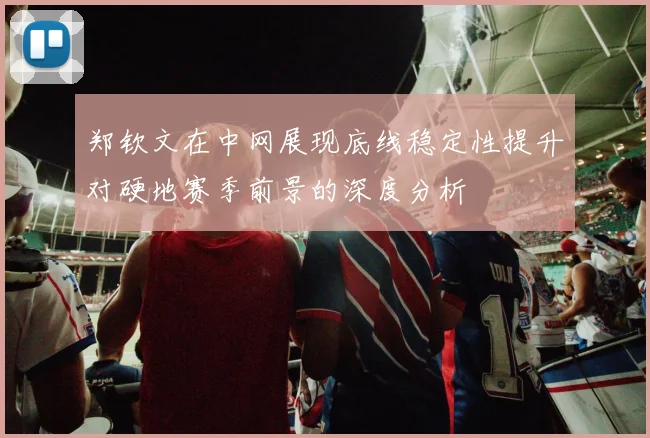 郑钦文在中网展现底线稳定性提升对硬地赛季前景的深度分析